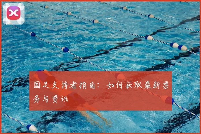 国足支持者指南:如何获取最新票务与资讯