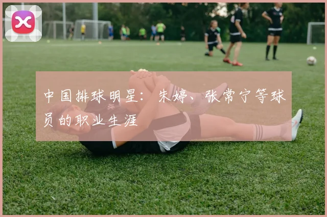 中国排球明星：朱婷、张常宁等球员的职业生涯