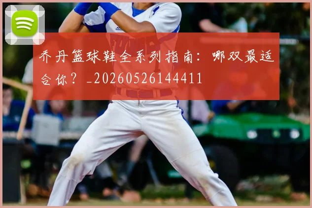 乔丹篮球鞋全系列指南：哪双最适合你？_20260526144411