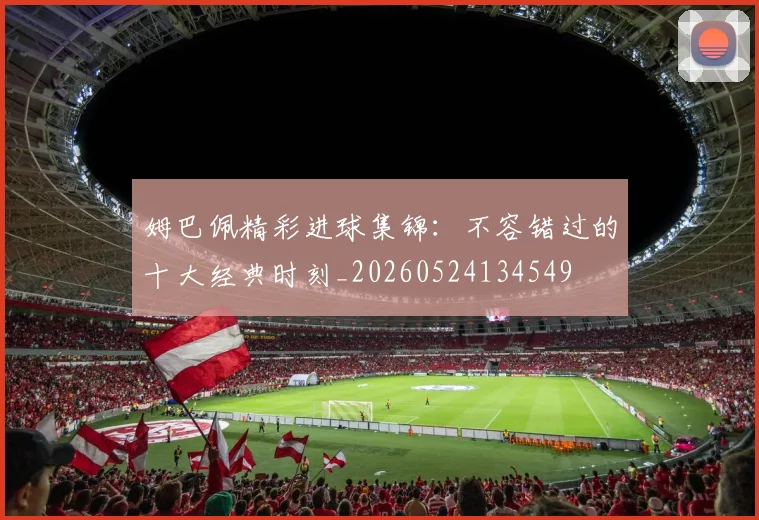 姆巴佩精彩进球集锦：不容错过的十大经典时刻_20260524134549