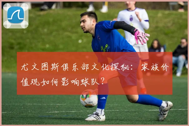 尤文图斯俱乐部文化探秘：家族价值观如何影响球队？