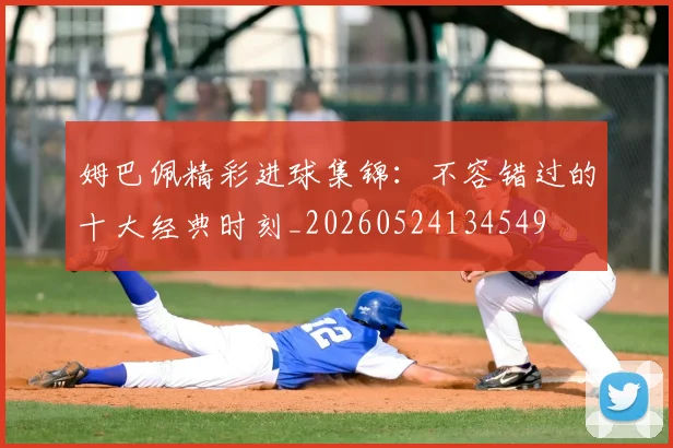 姆巴佩精彩进球集锦：不容错过的十大经典时刻_20260524134549
