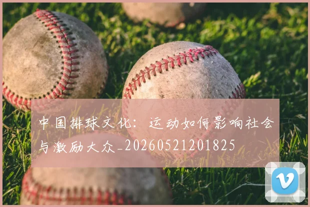中国排球文化:运动如何影响社会与激励大众_20260521201825