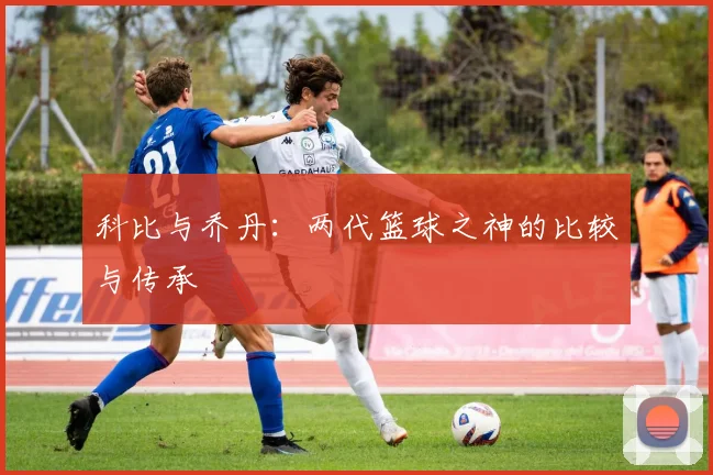 科比与乔丹:两代篮球之神的比较与传承