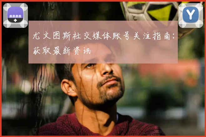 尤文图斯社交媒体账号关注指南：获取最新资讯