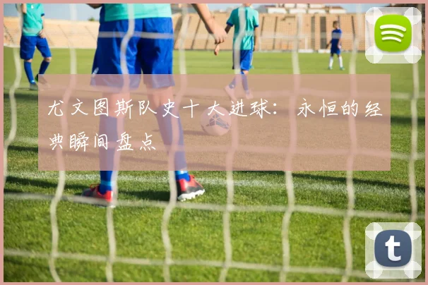 尤文图斯队史十大进球：永恒的经典瞬间盘点