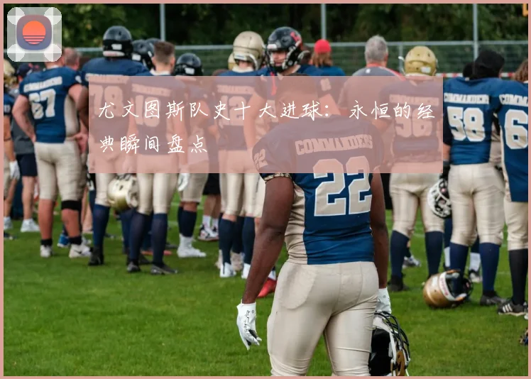 尤文图斯队史十大进球：永恒的经典瞬间盘点