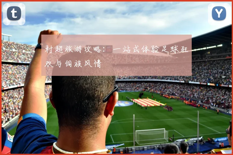 村超旅游攻略:一站式体验足球狂欢与侗族风情