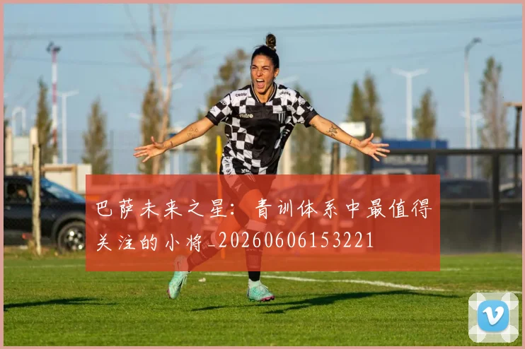 巴萨未来之星:青训体系中最值得关注的小将_20260606153221
