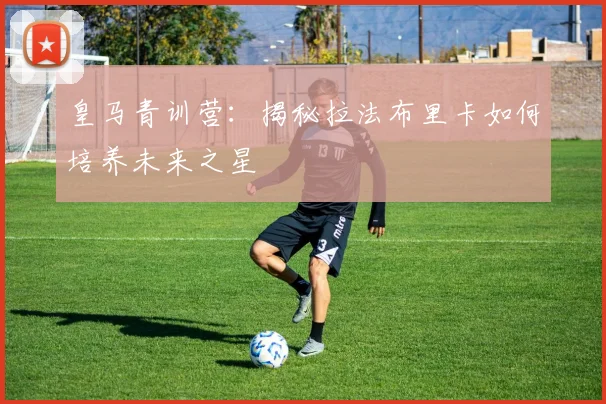 皇马青训营：揭秘拉法布里卡如何培养未来之星