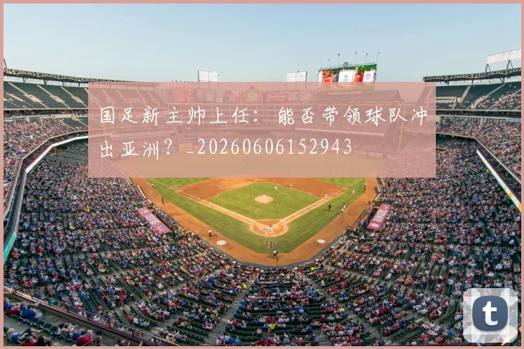 国足新主帅上任：能否带领球队冲出亚洲？_20260606152943