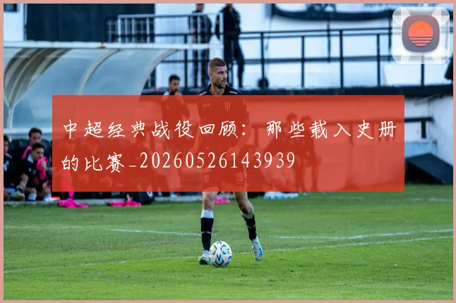 中超经典战役回顾：那些载入史册的比赛_20260526143939