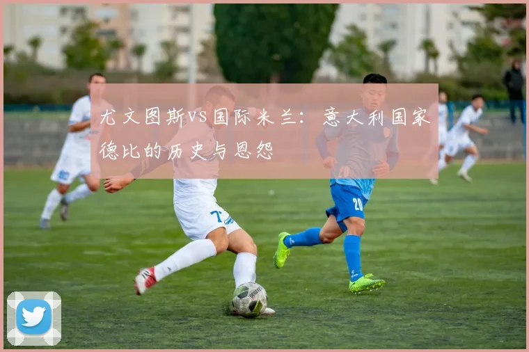 尤文图斯vs国际米兰：意大利国家德比的历史与恩怨