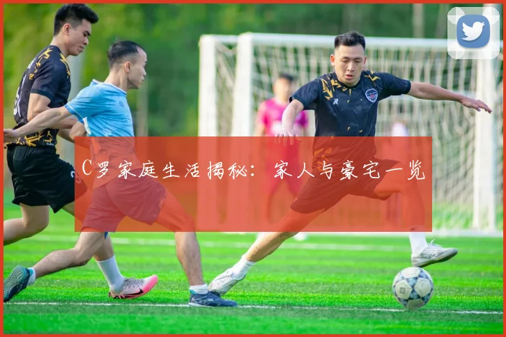 C罗家庭生活揭秘：家人与豪宅一览